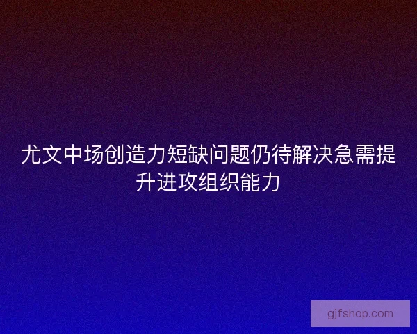 尤文中场创造力短缺问题仍待解决急需提升进攻组织能力 尤文中场创造力短缺问题仍待解决急需提升进攻组织能力