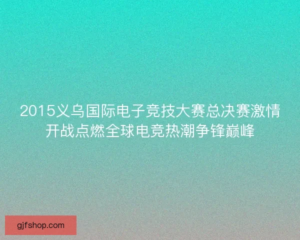 2015义乌国际电子竞技大赛总决赛激情开战点燃全球电竞热潮争锋巅峰