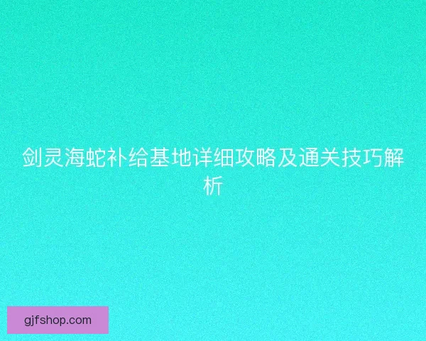 剑灵海蛇补给基地详细攻略及通关技巧解析 剑灵海蛇补给基地详细攻略及通关技巧解析
