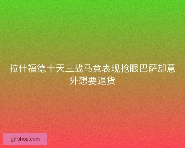 拉什福德十天三战马竞表现抢眼巴萨却意外想要退货