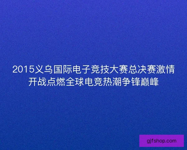 2015义乌国际电子竞技大赛总决赛激情开战点燃全球电竞热潮争锋巅峰 2015义乌国际电子竞技大赛总决赛激情开战点燃全球电竞热潮争锋巅峰