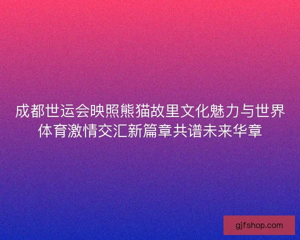 成都世运会映照熊猫故里文化魅力与世界体育激情交汇新篇章共谱未来华章 成都世运会映照熊猫故里文化魅力与世界体育激情交汇新篇章共谱未来华章